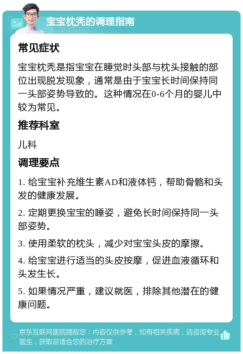 宝宝枕秃的调理指南 常见症状 宝宝枕秃是指宝宝在睡觉时头部与枕头接触的部位出现脱发现象，通常是由于宝宝长时间保持同一头部姿势导致的。这种情况在0-6个月的婴儿中较为常见。 推荐科室 儿科 调理要点 1. 给宝宝补充维生素AD和液体钙，帮助骨骼和头发的健康发展。 2. 定期更换宝宝的睡姿，避免长时间保持同一头部姿势。 3. 使用柔软的枕头，减少对宝宝头皮的摩擦。 4. 给宝宝进行适当的头皮按摩，促进血液循环和头发生长。 5. 如果情况严重，建议就医，排除其他潜在的健康问题。