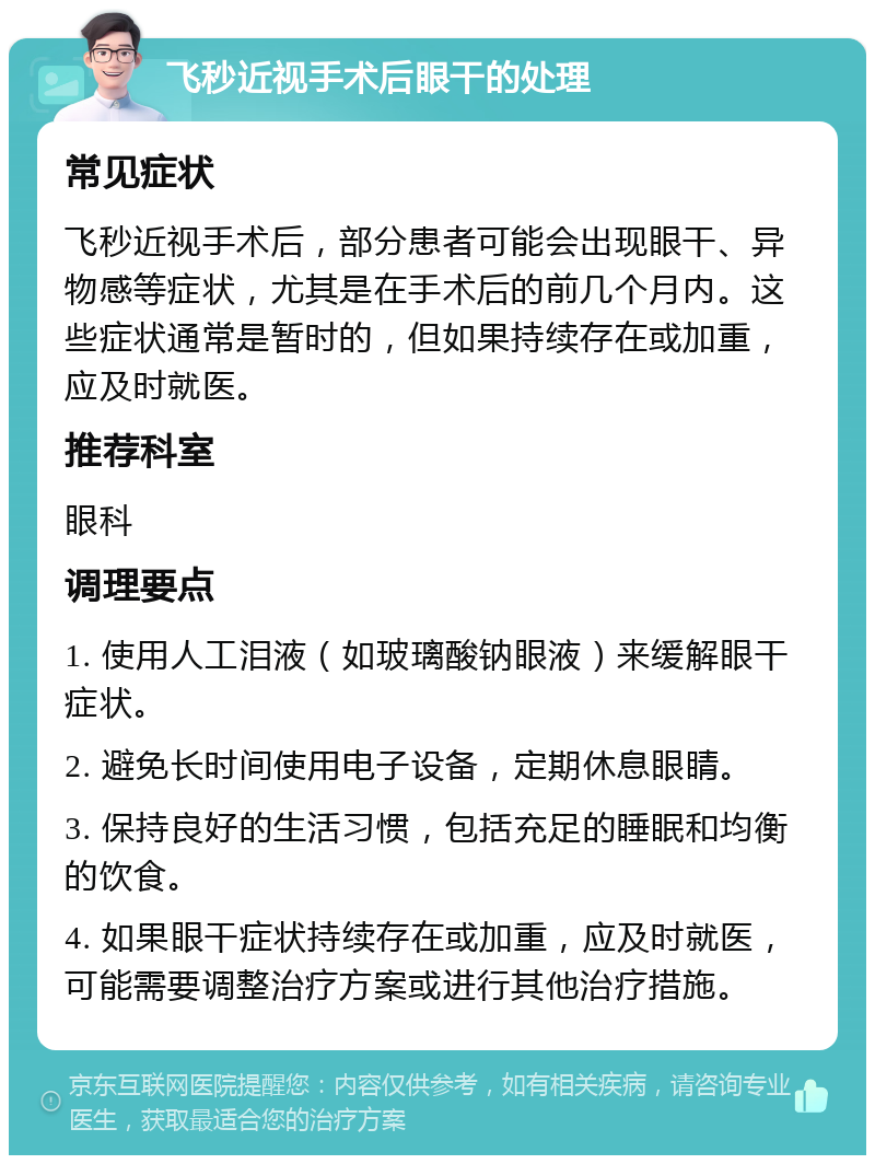 飞秒近视手术后眼干的处理 常见症状 飞秒近视手术后，部分患者可能会出现眼干、异物感等症状，尤其是在手术后的前几个月内。这些症状通常是暂时的，但如果持续存在或加重，应及时就医。 推荐科室 眼科 调理要点 1. 使用人工泪液（如玻璃酸钠眼液）来缓解眼干症状。 2. 避免长时间使用电子设备，定期休息眼睛。 3. 保持良好的生活习惯，包括充足的睡眠和均衡的饮食。 4. 如果眼干症状持续存在或加重，应及时就医，可能需要调整治疗方案或进行其他治疗措施。