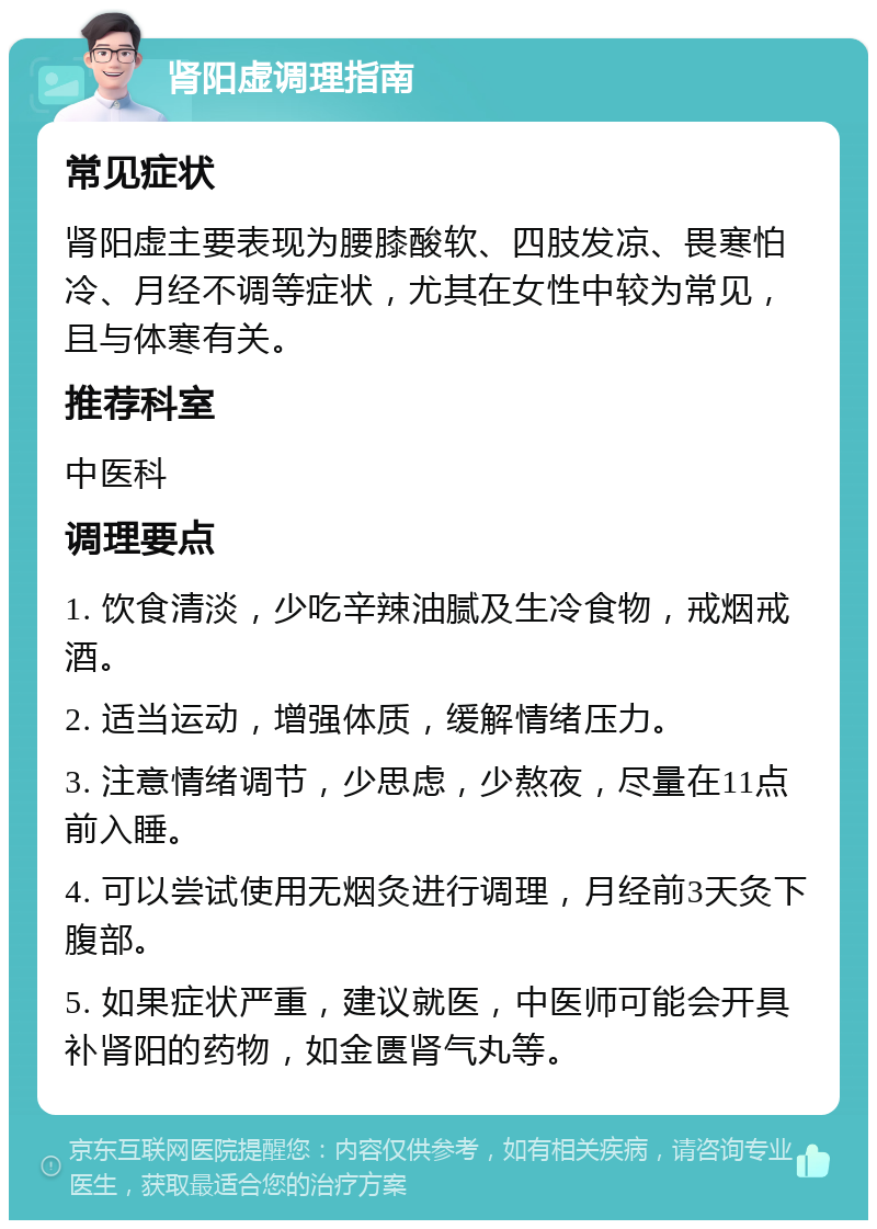 肾阳虚调理指南 常见症状 肾阳虚主要表现为腰膝酸软、四肢发凉、畏寒怕冷、月经不调等症状，尤其在女性中较为常见，且与体寒有关。 推荐科室 中医科 调理要点 1. 饮食清淡，少吃辛辣油腻及生冷食物，戒烟戒酒。 2. 适当运动，增强体质，缓解情绪压力。 3. 注意情绪调节，少思虑，少熬夜，尽量在11点前入睡。 4. 可以尝试使用无烟灸进行调理，月经前3天灸下腹部。 5. 如果症状严重，建议就医，中医师可能会开具补肾阳的药物，如金匮肾气丸等。