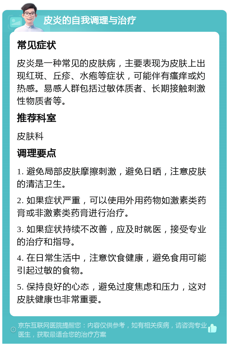 皮炎的自我调理与治疗 常见症状 皮炎是一种常见的皮肤病，主要表现为皮肤上出现红斑、丘疹、水疱等症状，可能伴有瘙痒或灼热感。易感人群包括过敏体质者、长期接触刺激性物质者等。 推荐科室 皮肤科 调理要点 1. 避免局部皮肤摩擦刺激，避免日晒，注意皮肤的清洁卫生。 2. 如果症状严重，可以使用外用药物如激素类药膏或非激素类药膏进行治疗。 3. 如果症状持续不改善，应及时就医，接受专业的治疗和指导。 4. 在日常生活中，注意饮食健康，避免食用可能引起过敏的食物。 5. 保持良好的心态，避免过度焦虑和压力，这对皮肤健康也非常重要。