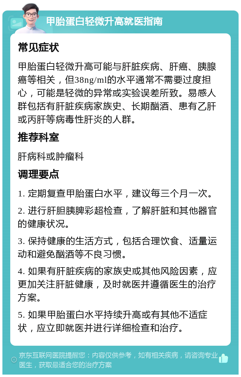 甲胎蛋白轻微升高就医指南 常见症状 甲胎蛋白轻微升高可能与肝脏疾病、肝癌、胰腺癌等相关，但38ng/ml的水平通常不需要过度担心，可能是轻微的异常或实验误差所致。易感人群包括有肝脏疾病家族史、长期酗酒、患有乙肝或丙肝等病毒性肝炎的人群。 推荐科室 肝病科或肿瘤科 调理要点 1. 定期复查甲胎蛋白水平，建议每三个月一次。 2. 进行肝胆胰脾彩超检查，了解肝脏和其他器官的健康状况。 3. 保持健康的生活方式，包括合理饮食、适量运动和避免酗酒等不良习惯。 4. 如果有肝脏疾病的家族史或其他风险因素，应更加关注肝脏健康，及时就医并遵循医生的治疗方案。 5. 如果甲胎蛋白水平持续升高或有其他不适症状，应立即就医并进行详细检查和治疗。