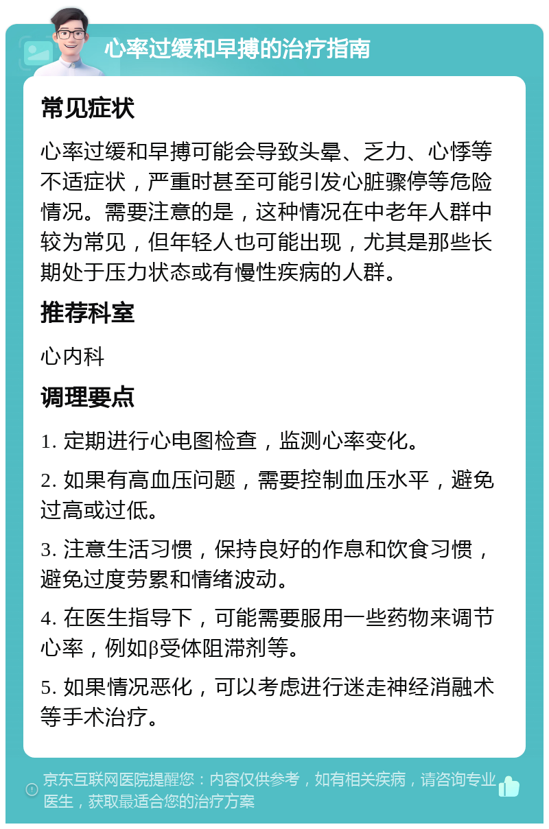 心率过缓和早搏的治疗指南 常见症状 心率过缓和早搏可能会导致头晕、乏力、心悸等不适症状，严重时甚至可能引发心脏骤停等危险情况。需要注意的是，这种情况在中老年人群中较为常见，但年轻人也可能出现，尤其是那些长期处于压力状态或有慢性疾病的人群。 推荐科室 心内科 调理要点 1. 定期进行心电图检查，监测心率变化。 2. 如果有高血压问题，需要控制血压水平，避免过高或过低。 3. 注意生活习惯，保持良好的作息和饮食习惯，避免过度劳累和情绪波动。 4. 在医生指导下，可能需要服用一些药物来调节心率，例如β受体阻滞剂等。 5. 如果情况恶化，可以考虑进行迷走神经消融术等手术治疗。