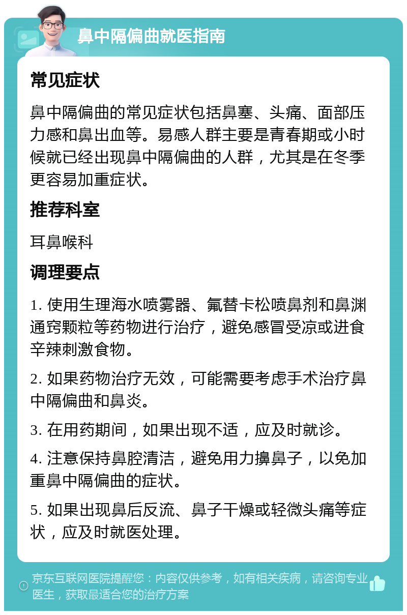 鼻中隔偏曲就医指南 常见症状 鼻中隔偏曲的常见症状包括鼻塞、头痛、面部压力感和鼻出血等。易感人群主要是青春期或小时候就已经出现鼻中隔偏曲的人群，尤其是在冬季更容易加重症状。 推荐科室 耳鼻喉科 调理要点 1. 使用生理海水喷雾器、氟替卡松喷鼻剂和鼻渊通窍颗粒等药物进行治疗，避免感冒受凉或进食辛辣刺激食物。 2. 如果药物治疗无效，可能需要考虑手术治疗鼻中隔偏曲和鼻炎。 3. 在用药期间，如果出现不适，应及时就诊。 4. 注意保持鼻腔清洁，避免用力擤鼻子，以免加重鼻中隔偏曲的症状。 5. 如果出现鼻后反流、鼻子干燥或轻微头痛等症状，应及时就医处理。