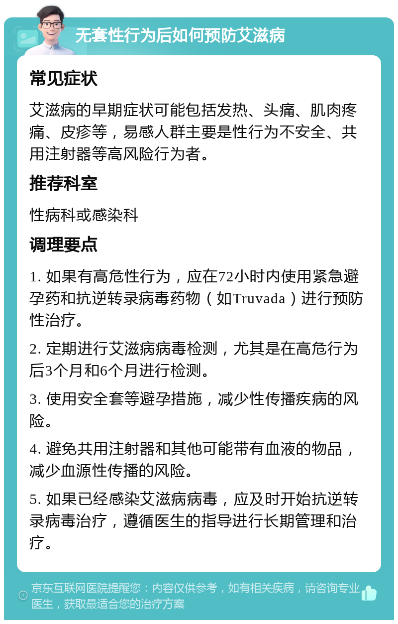 无套性行为后如何预防艾滋病 常见症状 艾滋病的早期症状可能包括发热、头痛、肌肉疼痛、皮疹等，易感人群主要是性行为不安全、共用注射器等高风险行为者。 推荐科室 性病科或感染科 调理要点 1. 如果有高危性行为，应在72小时内使用紧急避孕药和抗逆转录病毒药物（如Truvada）进行预防性治疗。 2. 定期进行艾滋病病毒检测，尤其是在高危行为后3个月和6个月进行检测。 3. 使用安全套等避孕措施，减少性传播疾病的风险。 4. 避免共用注射器和其他可能带有血液的物品，减少血源性传播的风险。 5. 如果已经感染艾滋病病毒，应及时开始抗逆转录病毒治疗，遵循医生的指导进行长期管理和治疗。