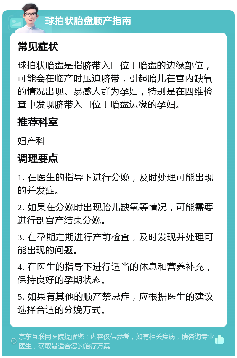 球拍状胎盘顺产指南 常见症状 球拍状胎盘是指脐带入口位于胎盘的边缘部位，可能会在临产时压迫脐带，引起胎儿在宫内缺氧的情况出现。易感人群为孕妇，特别是在四维检查中发现脐带入口位于胎盘边缘的孕妇。 推荐科室 妇产科 调理要点 1. 在医生的指导下进行分娩，及时处理可能出现的并发症。 2. 如果在分娩时出现胎儿缺氧等情况，可能需要进行剖宫产结束分娩。 3. 在孕期定期进行产前检查，及时发现并处理可能出现的问题。 4. 在医生的指导下进行适当的休息和营养补充，保持良好的孕期状态。 5. 如果有其他的顺产禁忌症，应根据医生的建议选择合适的分娩方式。