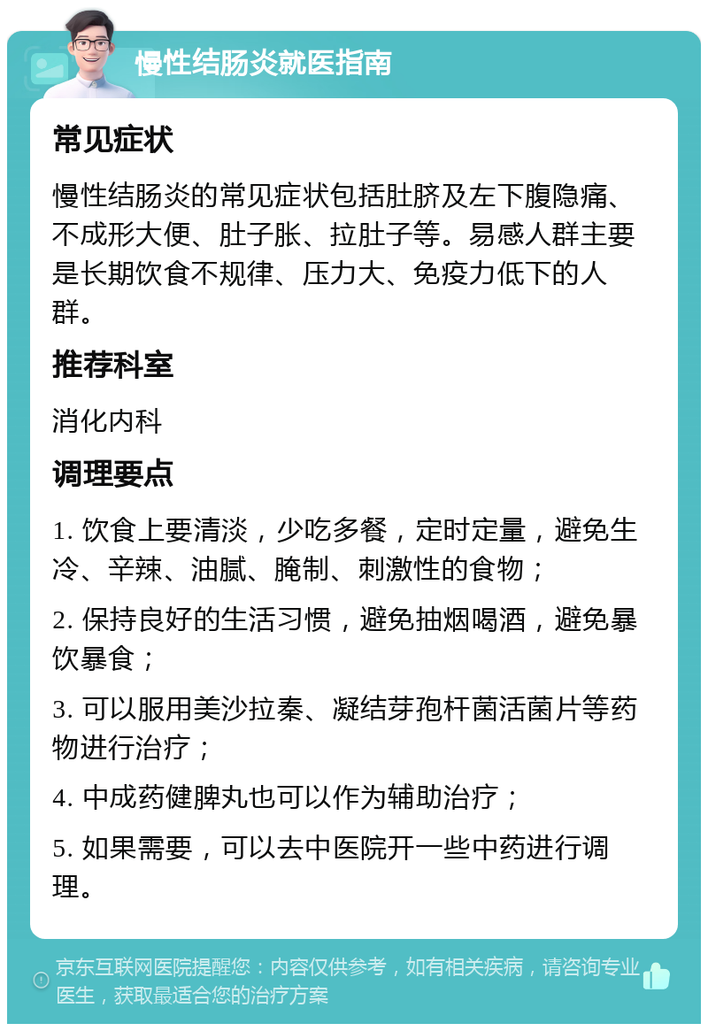 慢性结肠炎就医指南 常见症状 慢性结肠炎的常见症状包括肚脐及左下腹隐痛、不成形大便、肚子胀、拉肚子等。易感人群主要是长期饮食不规律、压力大、免疫力低下的人群。 推荐科室 消化内科 调理要点 1. 饮食上要清淡，少吃多餐，定时定量，避免生冷、辛辣、油腻、腌制、刺激性的食物； 2. 保持良好的生活习惯，避免抽烟喝酒，避免暴饮暴食； 3. 可以服用美沙拉秦、凝结芽孢杆菌活菌片等药物进行治疗； 4. 中成药健脾丸也可以作为辅助治疗； 5. 如果需要，可以去中医院开一些中药进行调理。