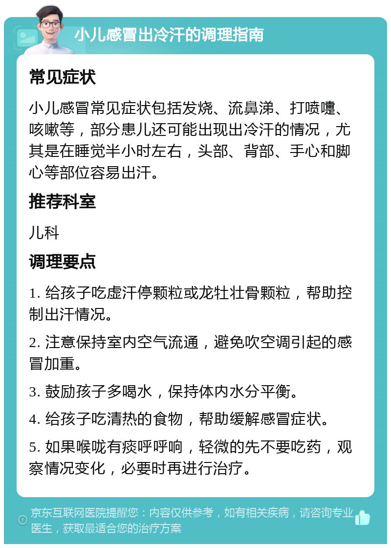 小儿感冒出冷汗的调理指南 常见症状 小儿感冒常见症状包括发烧、流鼻涕、打喷嚏、咳嗽等，部分患儿还可能出现出冷汗的情况，尤其是在睡觉半小时左右，头部、背部、手心和脚心等部位容易出汗。 推荐科室 儿科 调理要点 1. 给孩子吃虚汗停颗粒或龙牡壮骨颗粒，帮助控制出汗情况。 2. 注意保持室内空气流通，避免吹空调引起的感冒加重。 3. 鼓励孩子多喝水，保持体内水分平衡。 4. 给孩子吃清热的食物，帮助缓解感冒症状。 5. 如果喉咙有痰呼呼响，轻微的先不要吃药，观察情况变化，必要时再进行治疗。