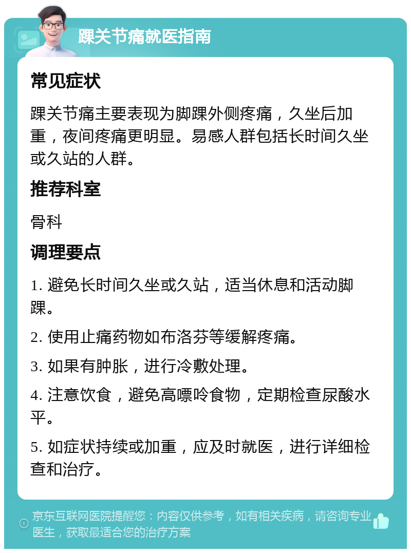 踝关节痛就医指南 常见症状 踝关节痛主要表现为脚踝外侧疼痛，久坐后加重，夜间疼痛更明显。易感人群包括长时间久坐或久站的人群。 推荐科室 骨科 调理要点 1. 避免长时间久坐或久站，适当休息和活动脚踝。 2. 使用止痛药物如布洛芬等缓解疼痛。 3. 如果有肿胀，进行冷敷处理。 4. 注意饮食，避免高嘌呤食物，定期检查尿酸水平。 5. 如症状持续或加重，应及时就医，进行详细检查和治疗。