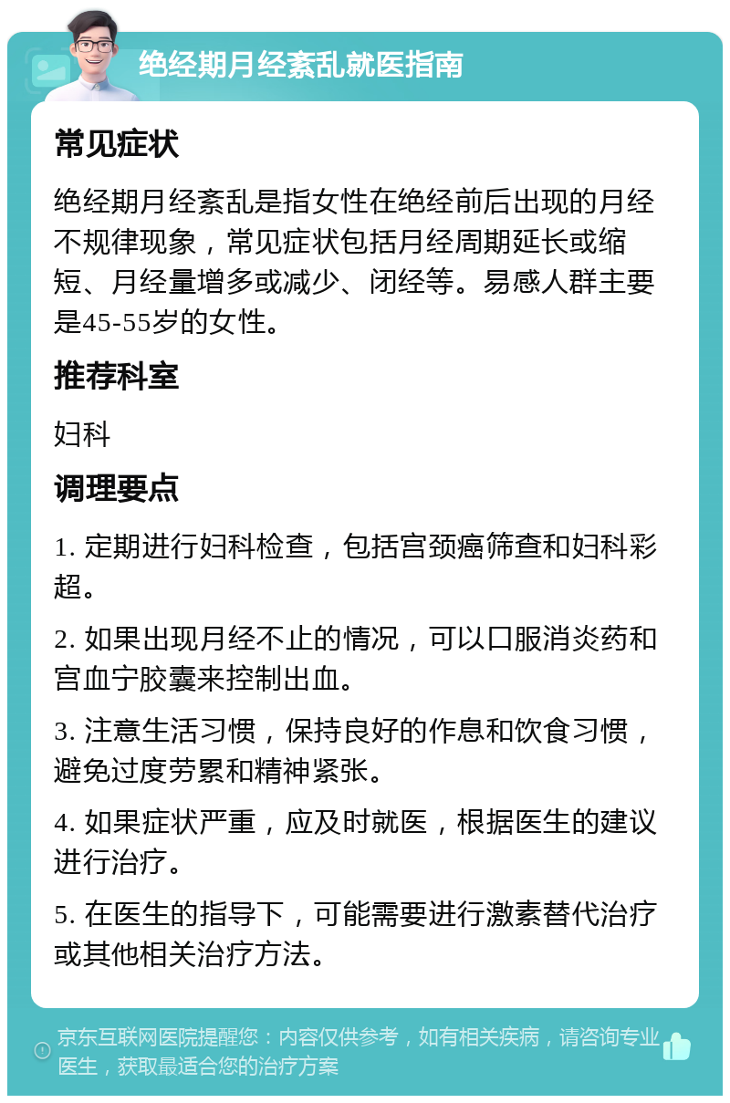 绝经期月经紊乱就医指南 常见症状 绝经期月经紊乱是指女性在绝经前后出现的月经不规律现象，常见症状包括月经周期延长或缩短、月经量增多或减少、闭经等。易感人群主要是45-55岁的女性。 推荐科室 妇科 调理要点 1. 定期进行妇科检查，包括宫颈癌筛查和妇科彩超。 2. 如果出现月经不止的情况，可以口服消炎药和宫血宁胶囊来控制出血。 3. 注意生活习惯，保持良好的作息和饮食习惯，避免过度劳累和精神紧张。 4. 如果症状严重，应及时就医，根据医生的建议进行治疗。 5. 在医生的指导下，可能需要进行激素替代治疗或其他相关治疗方法。