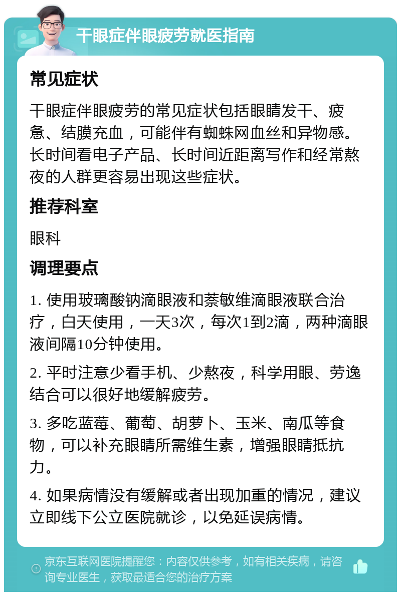 干眼症伴眼疲劳就医指南 常见症状 干眼症伴眼疲劳的常见症状包括眼睛发干、疲惫、结膜充血，可能伴有蜘蛛网血丝和异物感。长时间看电子产品、长时间近距离写作和经常熬夜的人群更容易出现这些症状。 推荐科室 眼科 调理要点 1. 使用玻璃酸钠滴眼液和萘敏维滴眼液联合治疗，白天使用，一天3次，每次1到2滴，两种滴眼液间隔10分钟使用。 2. 平时注意少看手机、少熬夜，科学用眼、劳逸结合可以很好地缓解疲劳。 3. 多吃蓝莓、葡萄、胡萝卜、玉米、南瓜等食物，可以补充眼睛所需维生素，增强眼睛抵抗力。 4. 如果病情没有缓解或者出现加重的情况，建议立即线下公立医院就诊，以免延误病情。