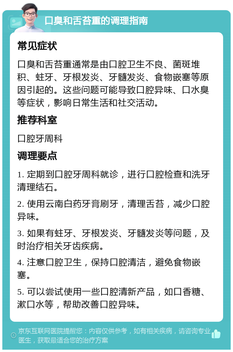 口臭和舌苔重的调理指南 常见症状 口臭和舌苔重通常是由口腔卫生不良、菌斑堆积、蛀牙、牙根发炎、牙髓发炎、食物嵌塞等原因引起的。这些问题可能导致口腔异味、口水臭等症状，影响日常生活和社交活动。 推荐科室 口腔牙周科 调理要点 1. 定期到口腔牙周科就诊，进行口腔检查和洗牙清理结石。 2. 使用云南白药牙膏刷牙，清理舌苔，减少口腔异味。 3. 如果有蛀牙、牙根发炎、牙髓发炎等问题，及时治疗相关牙齿疾病。 4. 注意口腔卫生，保持口腔清洁，避免食物嵌塞。 5. 可以尝试使用一些口腔清新产品，如口香糖、漱口水等，帮助改善口腔异味。