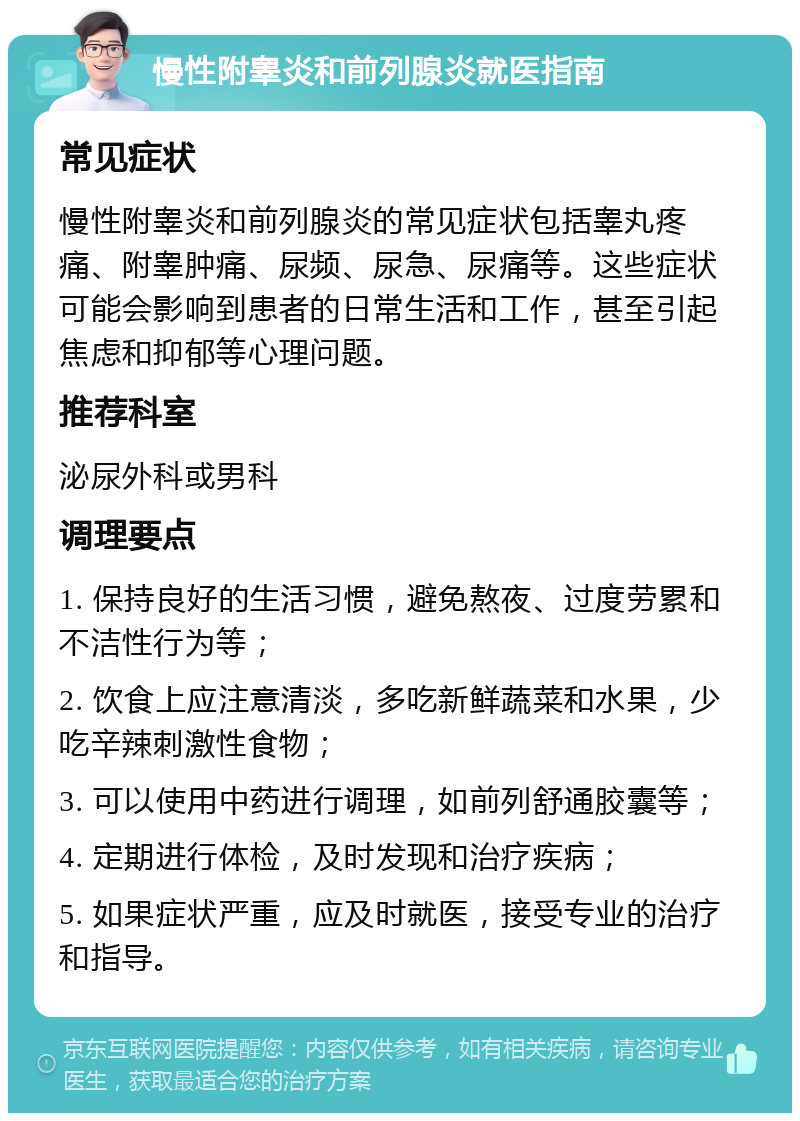 慢性附睾炎和前列腺炎就医指南 常见症状 慢性附睾炎和前列腺炎的常见症状包括睾丸疼痛、附睾肿痛、尿频、尿急、尿痛等。这些症状可能会影响到患者的日常生活和工作，甚至引起焦虑和抑郁等心理问题。 推荐科室 泌尿外科或男科 调理要点 1. 保持良好的生活习惯，避免熬夜、过度劳累和不洁性行为等； 2. 饮食上应注意清淡，多吃新鲜蔬菜和水果，少吃辛辣刺激性食物； 3. 可以使用中药进行调理，如前列舒通胶囊等； 4. 定期进行体检，及时发现和治疗疾病； 5. 如果症状严重，应及时就医，接受专业的治疗和指导。