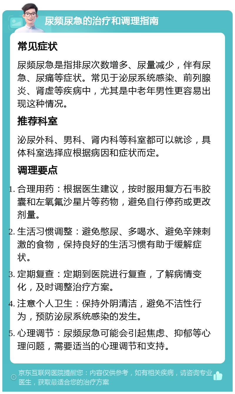 尿频尿急的治疗和调理指南 常见症状 尿频尿急是指排尿次数增多、尿量减少，伴有尿急、尿痛等症状。常见于泌尿系统感染、前列腺炎、肾虚等疾病中，尤其是中老年男性更容易出现这种情况。 推荐科室 泌尿外科、男科、肾内科等科室都可以就诊，具体科室选择应根据病因和症状而定。 调理要点 合理用药：根据医生建议，按时服用复方石韦胶囊和左氧氟沙星片等药物，避免自行停药或更改剂量。 生活习惯调整：避免憋尿、多喝水、避免辛辣刺激的食物，保持良好的生活习惯有助于缓解症状。 定期复查：定期到医院进行复查，了解病情变化，及时调整治疗方案。 注意个人卫生：保持外阴清洁，避免不洁性行为，预防泌尿系统感染的发生。 心理调节：尿频尿急可能会引起焦虑、抑郁等心理问题，需要适当的心理调节和支持。