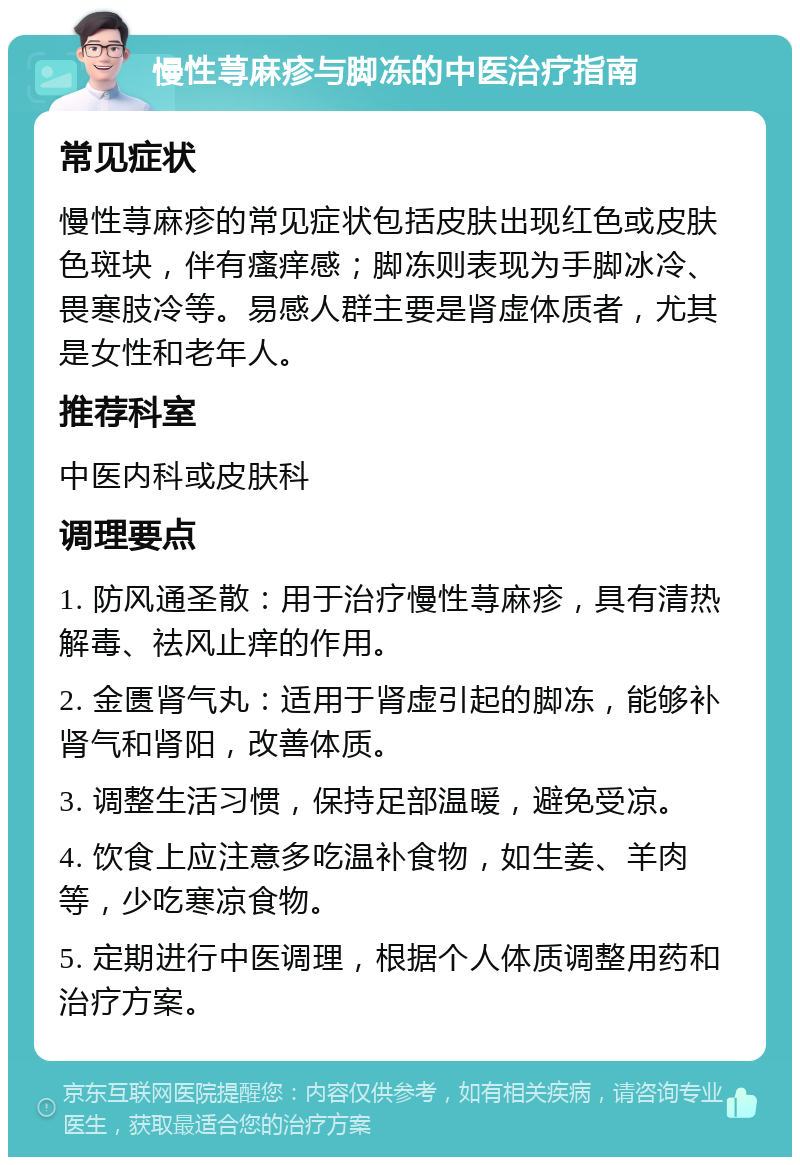 慢性荨麻疹与脚冻的中医治疗指南 常见症状 慢性荨麻疹的常见症状包括皮肤出现红色或皮肤色斑块，伴有瘙痒感；脚冻则表现为手脚冰冷、畏寒肢冷等。易感人群主要是肾虚体质者，尤其是女性和老年人。 推荐科室 中医内科或皮肤科 调理要点 1. 防风通圣散：用于治疗慢性荨麻疹，具有清热解毒、祛风止痒的作用。 2. 金匮肾气丸：适用于肾虚引起的脚冻，能够补肾气和肾阳，改善体质。 3. 调整生活习惯，保持足部温暖，避免受凉。 4. 饮食上应注意多吃温补食物，如生姜、羊肉等，少吃寒凉食物。 5. 定期进行中医调理，根据个人体质调整用药和治疗方案。