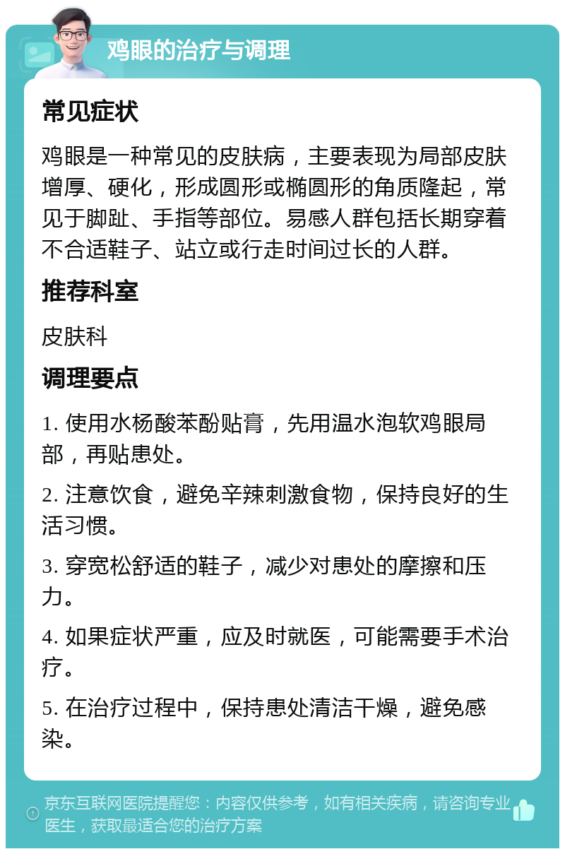 鸡眼的治疗与调理 常见症状 鸡眼是一种常见的皮肤病，主要表现为局部皮肤增厚、硬化，形成圆形或椭圆形的角质隆起，常见于脚趾、手指等部位。易感人群包括长期穿着不合适鞋子、站立或行走时间过长的人群。 推荐科室 皮肤科 调理要点 1. 使用水杨酸苯酚贴膏，先用温水泡软鸡眼局部，再贴患处。 2. 注意饮食，避免辛辣刺激食物，保持良好的生活习惯。 3. 穿宽松舒适的鞋子，减少对患处的摩擦和压力。 4. 如果症状严重，应及时就医，可能需要手术治疗。 5. 在治疗过程中，保持患处清洁干燥，避免感染。