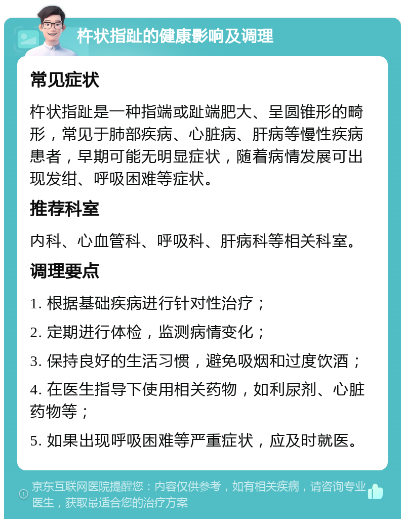 杵状指趾的健康影响及调理 常见症状 杵状指趾是一种指端或趾端肥大、呈圆锥形的畸形，常见于肺部疾病、心脏病、肝病等慢性疾病患者，早期可能无明显症状，随着病情发展可出现发绀、呼吸困难等症状。 推荐科室 内科、心血管科、呼吸科、肝病科等相关科室。 调理要点 1. 根据基础疾病进行针对性治疗； 2. 定期进行体检，监测病情变化； 3. 保持良好的生活习惯，避免吸烟和过度饮酒； 4. 在医生指导下使用相关药物，如利尿剂、心脏药物等； 5. 如果出现呼吸困难等严重症状，应及时就医。