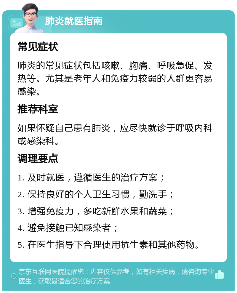 肺炎就医指南 常见症状 肺炎的常见症状包括咳嗽、胸痛、呼吸急促、发热等。尤其是老年人和免疫力较弱的人群更容易感染。 推荐科室 如果怀疑自己患有肺炎，应尽快就诊于呼吸内科或感染科。 调理要点 1. 及时就医，遵循医生的治疗方案； 2. 保持良好的个人卫生习惯，勤洗手； 3. 增强免疫力，多吃新鲜水果和蔬菜； 4. 避免接触已知感染者； 5. 在医生指导下合理使用抗生素和其他药物。