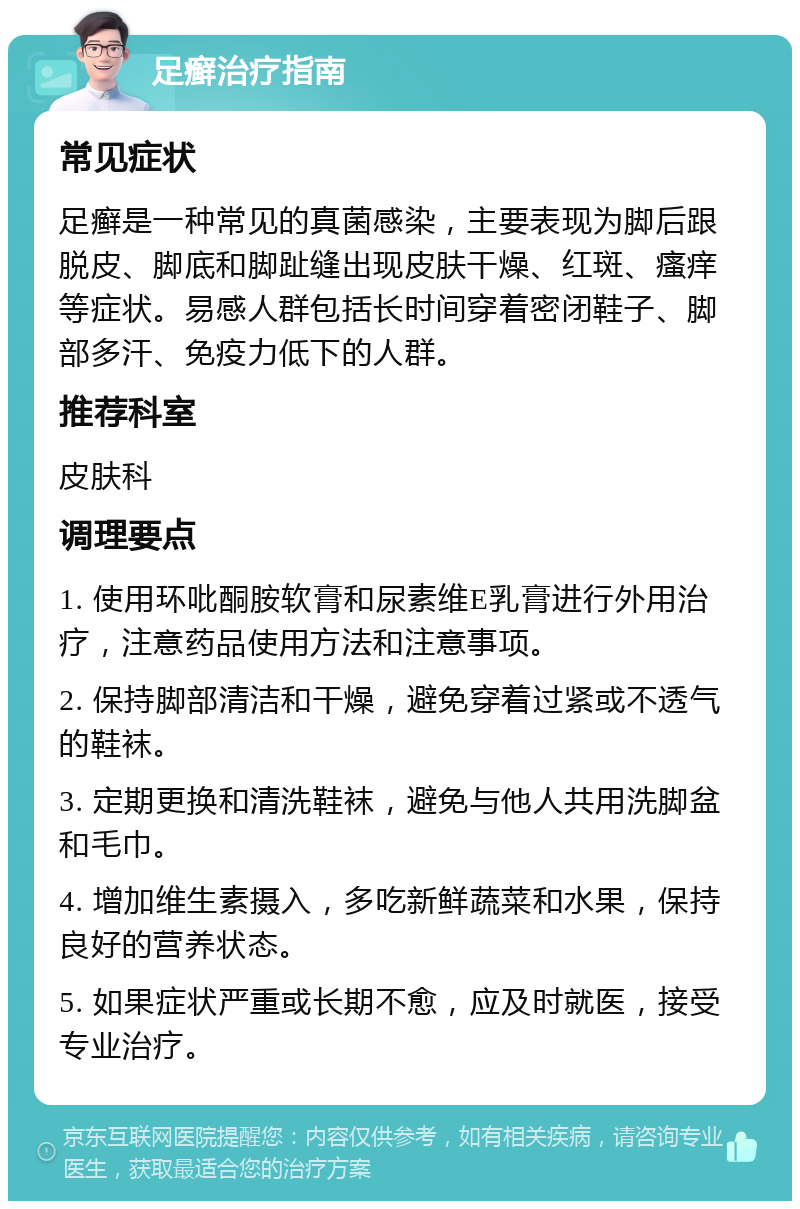 足癣治疗指南 常见症状 足癣是一种常见的真菌感染，主要表现为脚后跟脱皮、脚底和脚趾缝出现皮肤干燥、红斑、瘙痒等症状。易感人群包括长时间穿着密闭鞋子、脚部多汗、免疫力低下的人群。 推荐科室 皮肤科 调理要点 1. 使用环吡酮胺软膏和尿素维E乳膏进行外用治疗，注意药品使用方法和注意事项。 2. 保持脚部清洁和干燥，避免穿着过紧或不透气的鞋袜。 3. 定期更换和清洗鞋袜，避免与他人共用洗脚盆和毛巾。 4. 增加维生素摄入，多吃新鲜蔬菜和水果，保持良好的营养状态。 5. 如果症状严重或长期不愈，应及时就医，接受专业治疗。