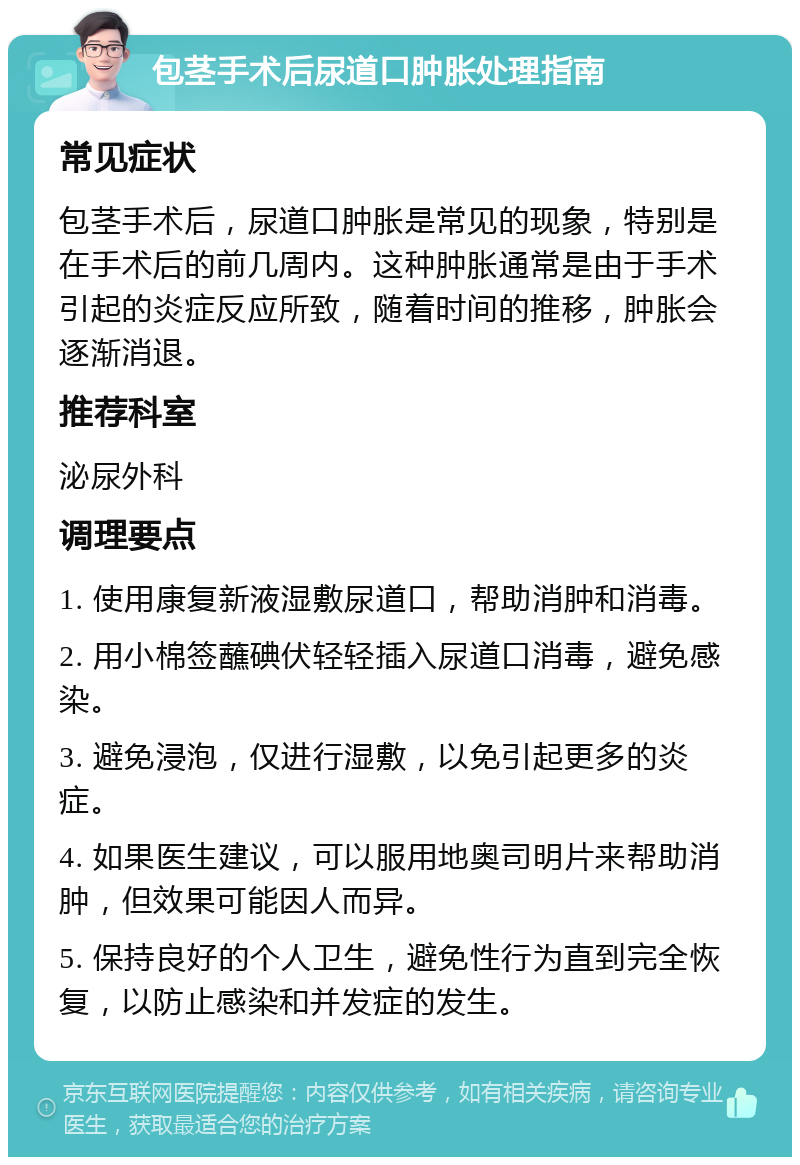 包茎手术后尿道口肿胀处理指南 常见症状 包茎手术后，尿道口肿胀是常见的现象，特别是在手术后的前几周内。这种肿胀通常是由于手术引起的炎症反应所致，随着时间的推移，肿胀会逐渐消退。 推荐科室 泌尿外科 调理要点 1. 使用康复新液湿敷尿道口，帮助消肿和消毒。 2. 用小棉签蘸碘伏轻轻插入尿道口消毒，避免感染。 3. 避免浸泡，仅进行湿敷，以免引起更多的炎症。 4. 如果医生建议，可以服用地奥司明片来帮助消肿，但效果可能因人而异。 5. 保持良好的个人卫生，避免性行为直到完全恢复，以防止感染和并发症的发生。