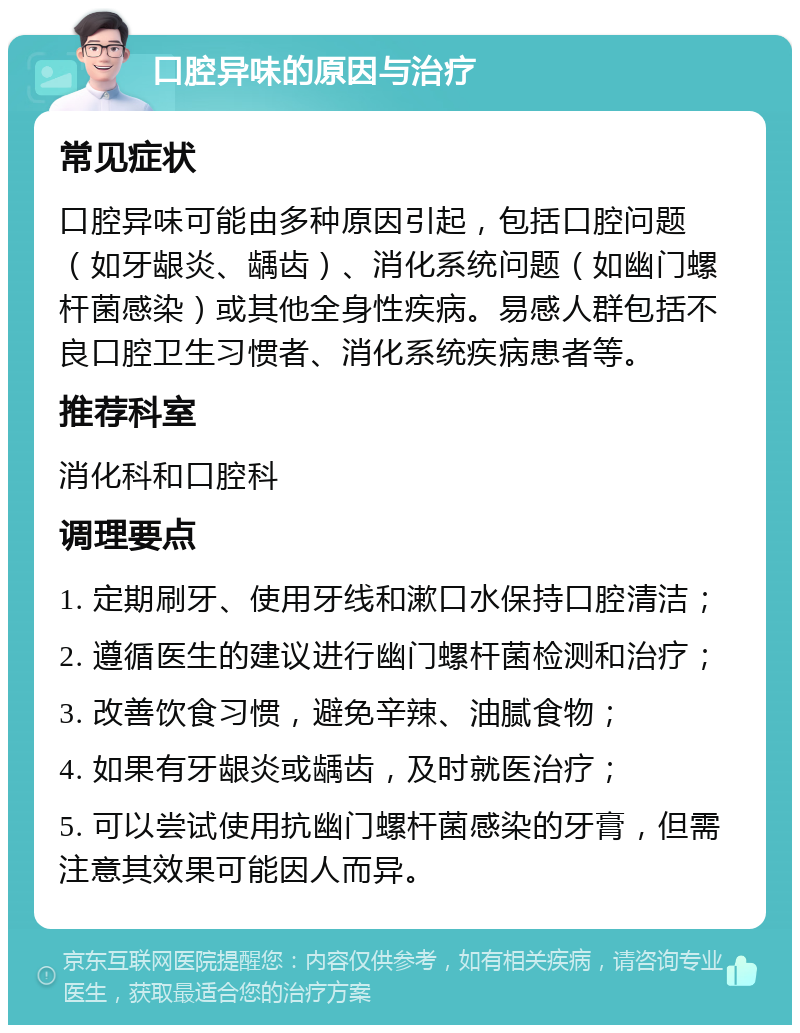 口腔异味的原因与治疗 常见症状 口腔异味可能由多种原因引起，包括口腔问题（如牙龈炎、龋齿）、消化系统问题（如幽门螺杆菌感染）或其他全身性疾病。易感人群包括不良口腔卫生习惯者、消化系统疾病患者等。 推荐科室 消化科和口腔科 调理要点 1. 定期刷牙、使用牙线和漱口水保持口腔清洁； 2. 遵循医生的建议进行幽门螺杆菌检测和治疗； 3. 改善饮食习惯，避免辛辣、油腻食物； 4. 如果有牙龈炎或龋齿，及时就医治疗； 5. 可以尝试使用抗幽门螺杆菌感染的牙膏，但需注意其效果可能因人而异。