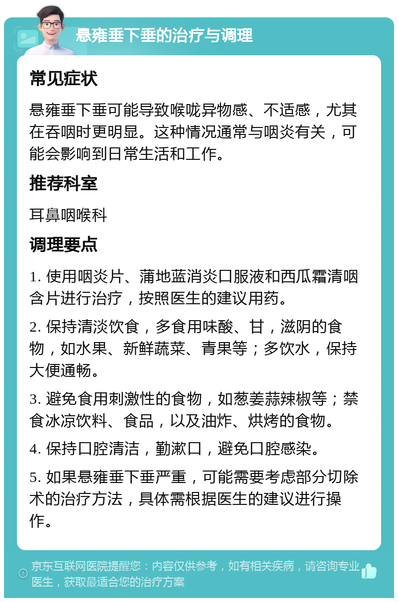 悬雍垂下垂的治疗与调理 常见症状 悬雍垂下垂可能导致喉咙异物感、不适感，尤其在吞咽时更明显。这种情况通常与咽炎有关，可能会影响到日常生活和工作。 推荐科室 耳鼻咽喉科 调理要点 1. 使用咽炎片、蒲地蓝消炎口服液和西瓜霜清咽含片进行治疗，按照医生的建议用药。 2. 保持清淡饮食，多食用味酸、甘，滋阴的食物，如水果、新鲜蔬菜、青果等；多饮水，保持大便通畅。 3. 避免食用刺激性的食物，如葱姜蒜辣椒等；禁食冰凉饮料、食品，以及油炸、烘烤的食物。 4. 保持口腔清洁，勤漱口，避免口腔感染。 5. 如果悬雍垂下垂严重，可能需要考虑部分切除术的治疗方法，具体需根据医生的建议进行操作。