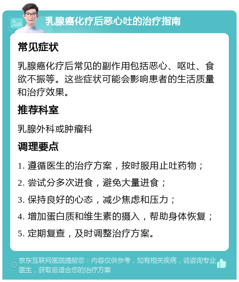 乳腺癌化疗后恶心吐的治疗指南 常见症状 乳腺癌化疗后常见的副作用包括恶心、呕吐、食欲不振等。这些症状可能会影响患者的生活质量和治疗效果。 推荐科室 乳腺外科或肿瘤科 调理要点 1. 遵循医生的治疗方案，按时服用止吐药物； 2. 尝试分多次进食，避免大量进食； 3. 保持良好的心态，减少焦虑和压力； 4. 增加蛋白质和维生素的摄入，帮助身体恢复； 5. 定期复查，及时调整治疗方案。