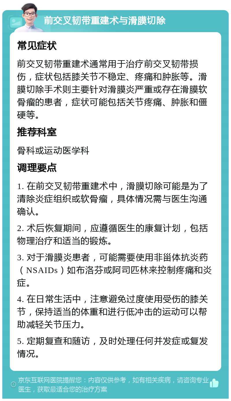 前交叉韧带重建术与滑膜切除 常见症状 前交叉韧带重建术通常用于治疗前交叉韧带损伤，症状包括膝关节不稳定、疼痛和肿胀等。滑膜切除手术则主要针对滑膜炎严重或存在滑膜软骨瘤的患者，症状可能包括关节疼痛、肿胀和僵硬等。 推荐科室 骨科或运动医学科 调理要点 1. 在前交叉韧带重建术中，滑膜切除可能是为了清除炎症组织或软骨瘤，具体情况需与医生沟通确认。 2. 术后恢复期间，应遵循医生的康复计划，包括物理治疗和适当的锻炼。 3. 对于滑膜炎患者，可能需要使用非甾体抗炎药（NSAIDs）如布洛芬或阿司匹林来控制疼痛和炎症。 4. 在日常生活中，注意避免过度使用受伤的膝关节，保持适当的体重和进行低冲击的运动可以帮助减轻关节压力。 5. 定期复查和随访，及时处理任何并发症或复发情况。