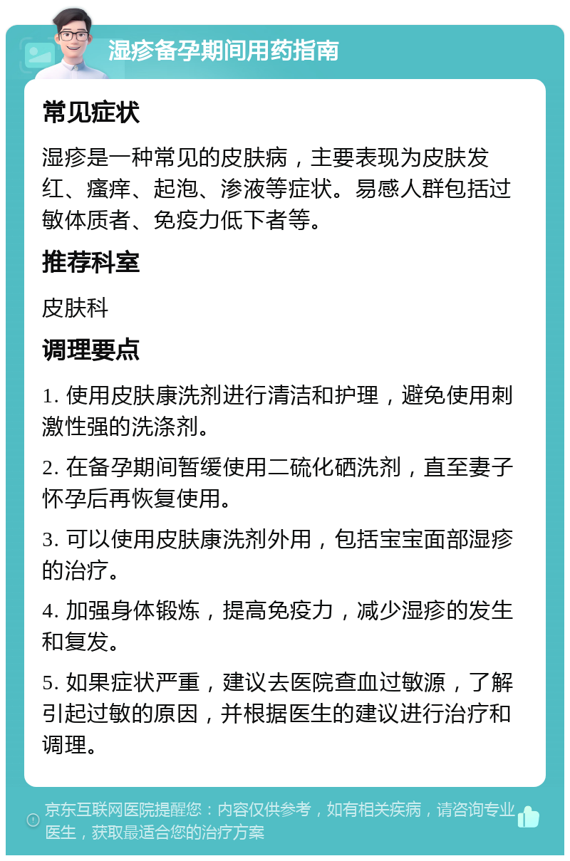 湿疹备孕期间用药指南 常见症状 湿疹是一种常见的皮肤病，主要表现为皮肤发红、瘙痒、起泡、渗液等症状。易感人群包括过敏体质者、免疫力低下者等。 推荐科室 皮肤科 调理要点 1. 使用皮肤康洗剂进行清洁和护理，避免使用刺激性强的洗涤剂。 2. 在备孕期间暂缓使用二硫化硒洗剂，直至妻子怀孕后再恢复使用。 3. 可以使用皮肤康洗剂外用，包括宝宝面部湿疹的治疗。 4. 加强身体锻炼，提高免疫力，减少湿疹的发生和复发。 5. 如果症状严重，建议去医院查血过敏源，了解引起过敏的原因，并根据医生的建议进行治疗和调理。