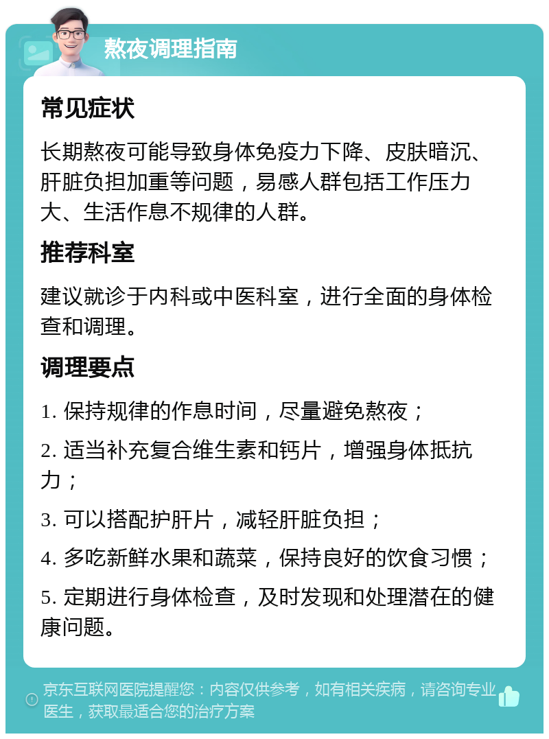 熬夜调理指南 常见症状 长期熬夜可能导致身体免疫力下降、皮肤暗沉、肝脏负担加重等问题，易感人群包括工作压力大、生活作息不规律的人群。 推荐科室 建议就诊于内科或中医科室，进行全面的身体检查和调理。 调理要点 1. 保持规律的作息时间，尽量避免熬夜； 2. 适当补充复合维生素和钙片，增强身体抵抗力； 3. 可以搭配护肝片，减轻肝脏负担； 4. 多吃新鲜水果和蔬菜，保持良好的饮食习惯； 5. 定期进行身体检查，及时发现和处理潜在的健康问题。