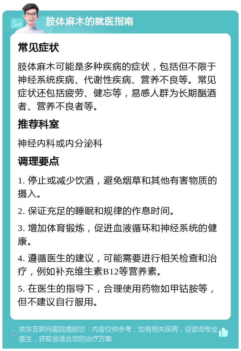 肢体麻木的就医指南 常见症状 肢体麻木可能是多种疾病的症状，包括但不限于神经系统疾病、代谢性疾病、营养不良等。常见症状还包括疲劳、健忘等，易感人群为长期酗酒者、营养不良者等。 推荐科室 神经内科或内分泌科 调理要点 1. 停止或减少饮酒，避免烟草和其他有害物质的摄入。 2. 保证充足的睡眠和规律的作息时间。 3. 增加体育锻炼，促进血液循环和神经系统的健康。 4. 遵循医生的建议，可能需要进行相关检查和治疗，例如补充维生素B12等营养素。 5. 在医生的指导下，合理使用药物如甲钴胺等，但不建议自行服用。