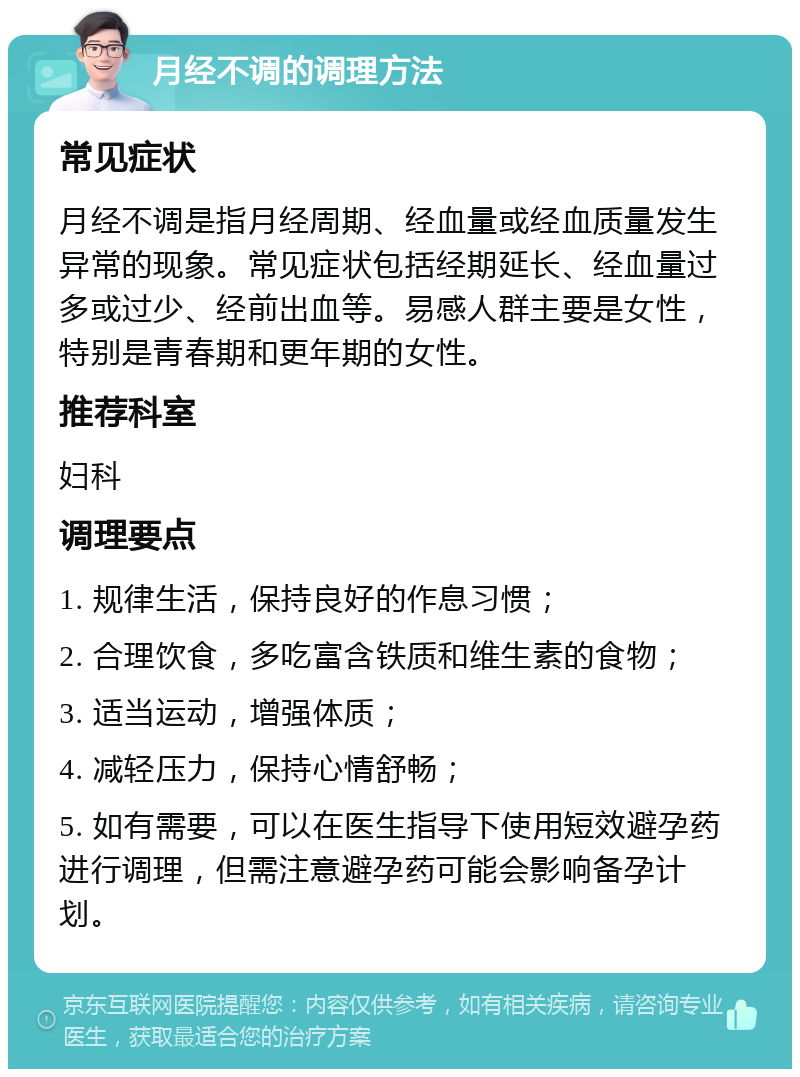 月经不调的调理方法 常见症状 月经不调是指月经周期、经血量或经血质量发生异常的现象。常见症状包括经期延长、经血量过多或过少、经前出血等。易感人群主要是女性，特别是青春期和更年期的女性。 推荐科室 妇科 调理要点 1. 规律生活，保持良好的作息习惯； 2. 合理饮食，多吃富含铁质和维生素的食物； 3. 适当运动，增强体质； 4. 减轻压力，保持心情舒畅； 5. 如有需要，可以在医生指导下使用短效避孕药进行调理，但需注意避孕药可能会影响备孕计划。