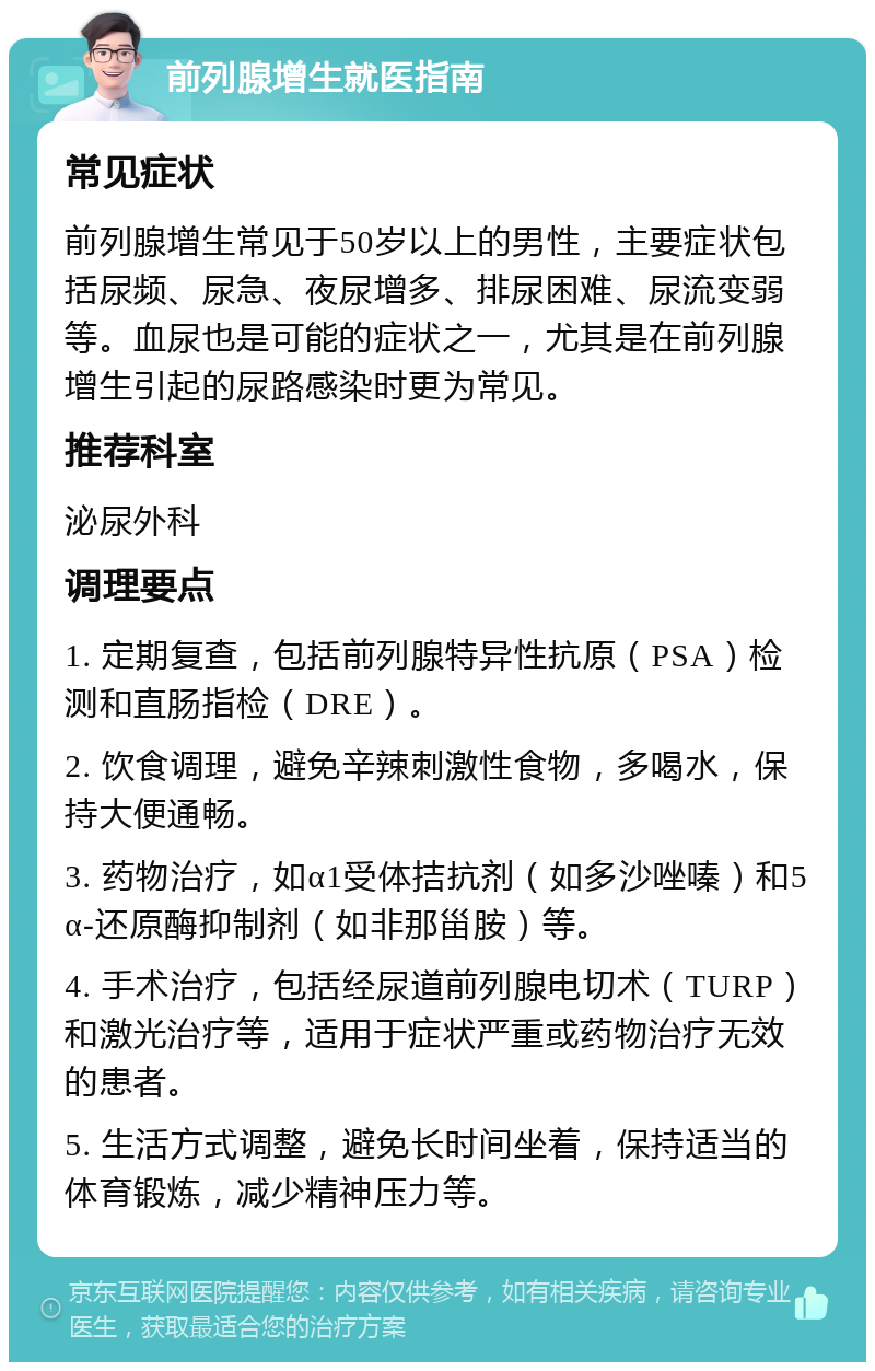 前列腺增生就医指南 常见症状 前列腺增生常见于50岁以上的男性，主要症状包括尿频、尿急、夜尿增多、排尿困难、尿流变弱等。血尿也是可能的症状之一，尤其是在前列腺增生引起的尿路感染时更为常见。 推荐科室 泌尿外科 调理要点 1. 定期复查，包括前列腺特异性抗原（PSA）检测和直肠指检（DRE）。 2. 饮食调理，避免辛辣刺激性食物，多喝水，保持大便通畅。 3. 药物治疗，如α1受体拮抗剂（如多沙唑嗪）和5α-还原酶抑制剂（如非那甾胺）等。 4. 手术治疗，包括经尿道前列腺电切术（TURP）和激光治疗等，适用于症状严重或药物治疗无效的患者。 5. 生活方式调整，避免长时间坐着，保持适当的体育锻炼，减少精神压力等。