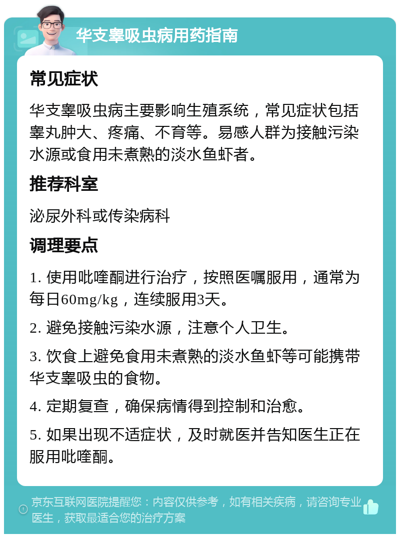 华支睾吸虫病用药指南 常见症状 华支睾吸虫病主要影响生殖系统，常见症状包括睾丸肿大、疼痛、不育等。易感人群为接触污染水源或食用未煮熟的淡水鱼虾者。 推荐科室 泌尿外科或传染病科 调理要点 1. 使用吡喹酮进行治疗，按照医嘱服用，通常为每日60mg/kg，连续服用3天。 2. 避免接触污染水源，注意个人卫生。 3. 饮食上避免食用未煮熟的淡水鱼虾等可能携带华支睾吸虫的食物。 4. 定期复查，确保病情得到控制和治愈。 5. 如果出现不适症状，及时就医并告知医生正在服用吡喹酮。