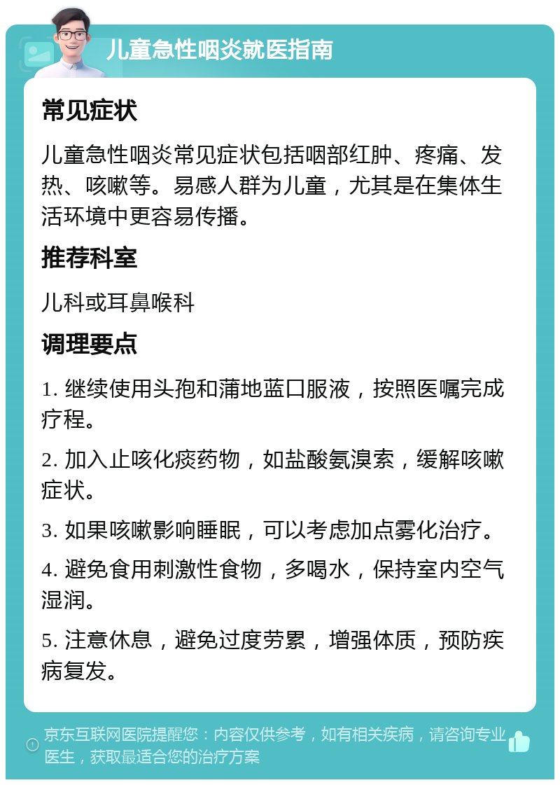 儿童急性咽炎就医指南 常见症状 儿童急性咽炎常见症状包括咽部红肿、疼痛、发热、咳嗽等。易感人群为儿童，尤其是在集体生活环境中更容易传播。 推荐科室 儿科或耳鼻喉科 调理要点 1. 继续使用头孢和蒲地蓝口服液，按照医嘱完成疗程。 2. 加入止咳化痰药物，如盐酸氨溴索，缓解咳嗽症状。 3. 如果咳嗽影响睡眠，可以考虑加点雾化治疗。 4. 避免食用刺激性食物，多喝水，保持室内空气湿润。 5. 注意休息，避免过度劳累，增强体质，预防疾病复发。