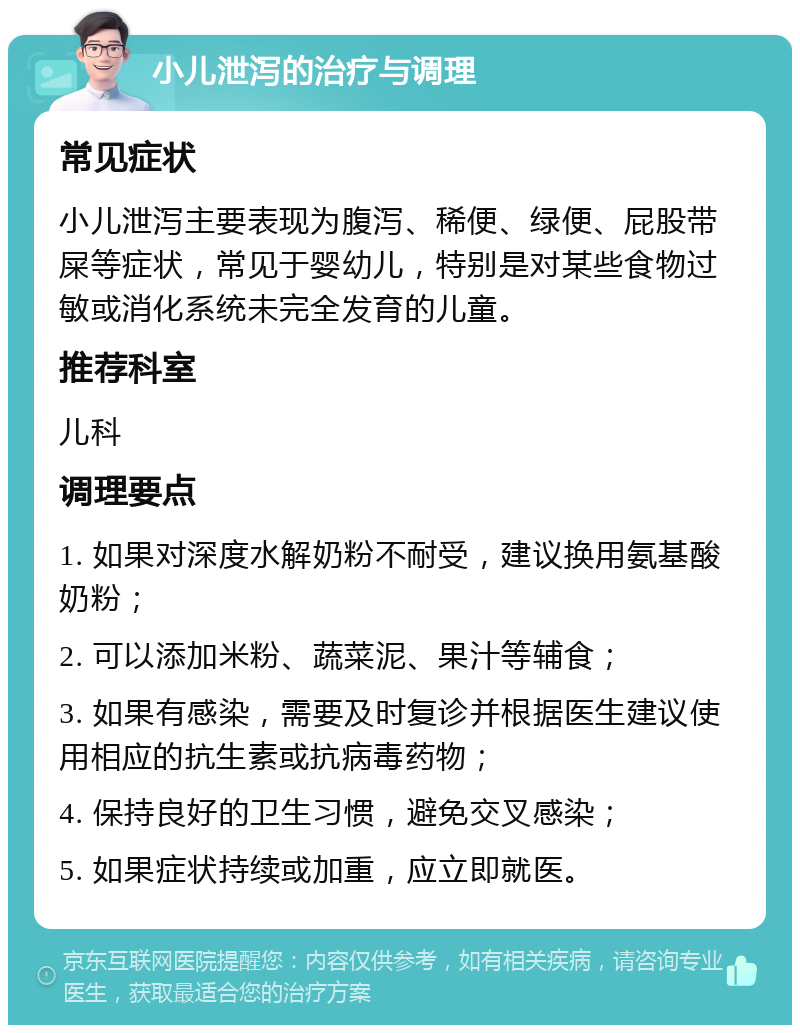 小儿泄泻的治疗与调理 常见症状 小儿泄泻主要表现为腹泻、稀便、绿便、屁股带屎等症状，常见于婴幼儿，特别是对某些食物过敏或消化系统未完全发育的儿童。 推荐科室 儿科 调理要点 1. 如果对深度水解奶粉不耐受，建议换用氨基酸奶粉； 2. 可以添加米粉、蔬菜泥、果汁等辅食； 3. 如果有感染，需要及时复诊并根据医生建议使用相应的抗生素或抗病毒药物； 4. 保持良好的卫生习惯，避免交叉感染； 5. 如果症状持续或加重，应立即就医。