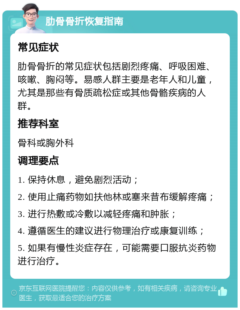 肋骨骨折恢复指南 常见症状 肋骨骨折的常见症状包括剧烈疼痛、呼吸困难、咳嗽、胸闷等。易感人群主要是老年人和儿童，尤其是那些有骨质疏松症或其他骨骼疾病的人群。 推荐科室 骨科或胸外科 调理要点 1. 保持休息，避免剧烈活动； 2. 使用止痛药物如扶他林或塞来昔布缓解疼痛； 3. 进行热敷或冷敷以减轻疼痛和肿胀； 4. 遵循医生的建议进行物理治疗或康复训练； 5. 如果有慢性炎症存在，可能需要口服抗炎药物进行治疗。