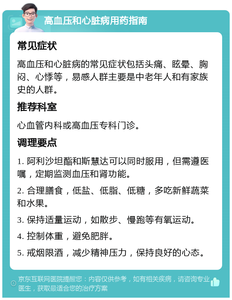 高血压和心脏病用药指南 常见症状 高血压和心脏病的常见症状包括头痛、眩晕、胸闷、心悸等，易感人群主要是中老年人和有家族史的人群。 推荐科室 心血管内科或高血压专科门诊。 调理要点 1. 阿利沙坦酯和斯慧达可以同时服用，但需遵医嘱，定期监测血压和肾功能。 2. 合理膳食，低盐、低脂、低糖，多吃新鲜蔬菜和水果。 3. 保持适量运动，如散步、慢跑等有氧运动。 4. 控制体重，避免肥胖。 5. 戒烟限酒，减少精神压力，保持良好的心态。