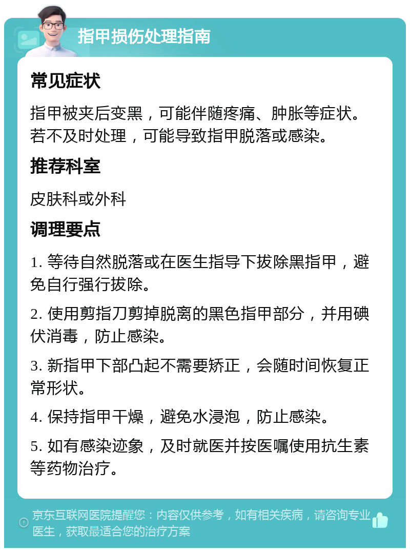 指甲损伤处理指南 常见症状 指甲被夹后变黑，可能伴随疼痛、肿胀等症状。若不及时处理，可能导致指甲脱落或感染。 推荐科室 皮肤科或外科 调理要点 1. 等待自然脱落或在医生指导下拔除黑指甲，避免自行强行拔除。 2. 使用剪指刀剪掉脱离的黑色指甲部分，并用碘伏消毒，防止感染。 3. 新指甲下部凸起不需要矫正，会随时间恢复正常形状。 4. 保持指甲干燥，避免水浸泡，防止感染。 5. 如有感染迹象，及时就医并按医嘱使用抗生素等药物治疗。