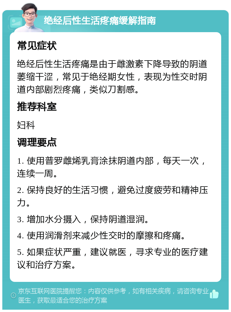 绝经后性生活疼痛缓解指南 常见症状 绝经后性生活疼痛是由于雌激素下降导致的阴道萎缩干涩，常见于绝经期女性，表现为性交时阴道内部剧烈疼痛，类似刀割感。 推荐科室 妇科 调理要点 1. 使用普罗雌烯乳膏涂抹阴道内部，每天一次，连续一周。 2. 保持良好的生活习惯，避免过度疲劳和精神压力。 3. 增加水分摄入，保持阴道湿润。 4. 使用润滑剂来减少性交时的摩擦和疼痛。 5. 如果症状严重，建议就医，寻求专业的医疗建议和治疗方案。