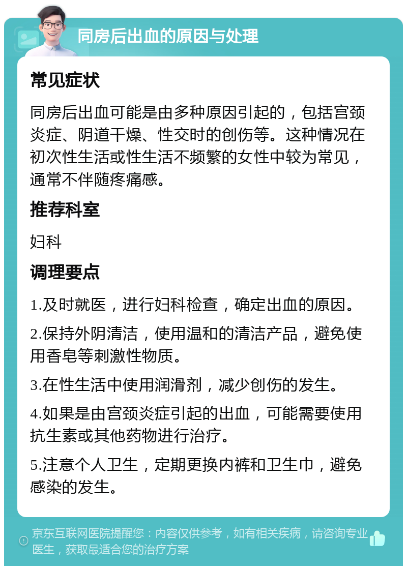 同房后出血的原因与处理 常见症状 同房后出血可能是由多种原因引起的，包括宫颈炎症、阴道干燥、性交时的创伤等。这种情况在初次性生活或性生活不频繁的女性中较为常见，通常不伴随疼痛感。 推荐科室 妇科 调理要点 1.及时就医，进行妇科检查，确定出血的原因。 2.保持外阴清洁，使用温和的清洁产品，避免使用香皂等刺激性物质。 3.在性生活中使用润滑剂，减少创伤的发生。 4.如果是由宫颈炎症引起的出血，可能需要使用抗生素或其他药物进行治疗。 5.注意个人卫生，定期更换内裤和卫生巾，避免感染的发生。