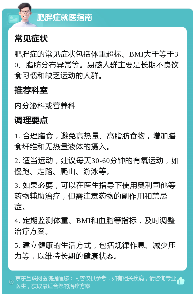 肥胖症就医指南 常见症状 肥胖症的常见症状包括体重超标、BMI大于等于30、脂肪分布异常等。易感人群主要是长期不良饮食习惯和缺乏运动的人群。 推荐科室 内分泌科或营养科 调理要点 1. 合理膳食，避免高热量、高脂肪食物，增加膳食纤维和无热量液体的摄入。 2. 适当运动，建议每天30-60分钟的有氧运动，如慢跑、走路、爬山、游泳等。 3. 如果必要，可以在医生指导下使用奥利司他等药物辅助治疗，但需注意药物的副作用和禁忌症。 4. 定期监测体重、BMI和血脂等指标，及时调整治疗方案。 5. 建立健康的生活方式，包括规律作息、减少压力等，以维持长期的健康状态。