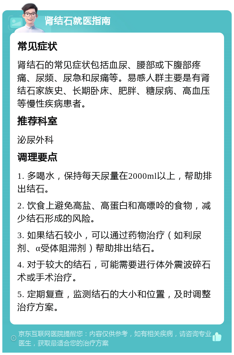 肾结石就医指南 常见症状 肾结石的常见症状包括血尿、腰部或下腹部疼痛、尿频、尿急和尿痛等。易感人群主要是有肾结石家族史、长期卧床、肥胖、糖尿病、高血压等慢性疾病患者。 推荐科室 泌尿外科 调理要点 1. 多喝水，保持每天尿量在2000ml以上，帮助排出结石。 2. 饮食上避免高盐、高蛋白和高嘌呤的食物，减少结石形成的风险。 3. 如果结石较小，可以通过药物治疗（如利尿剂、α受体阻滞剂）帮助排出结石。 4. 对于较大的结石，可能需要进行体外震波碎石术或手术治疗。 5. 定期复查，监测结石的大小和位置，及时调整治疗方案。