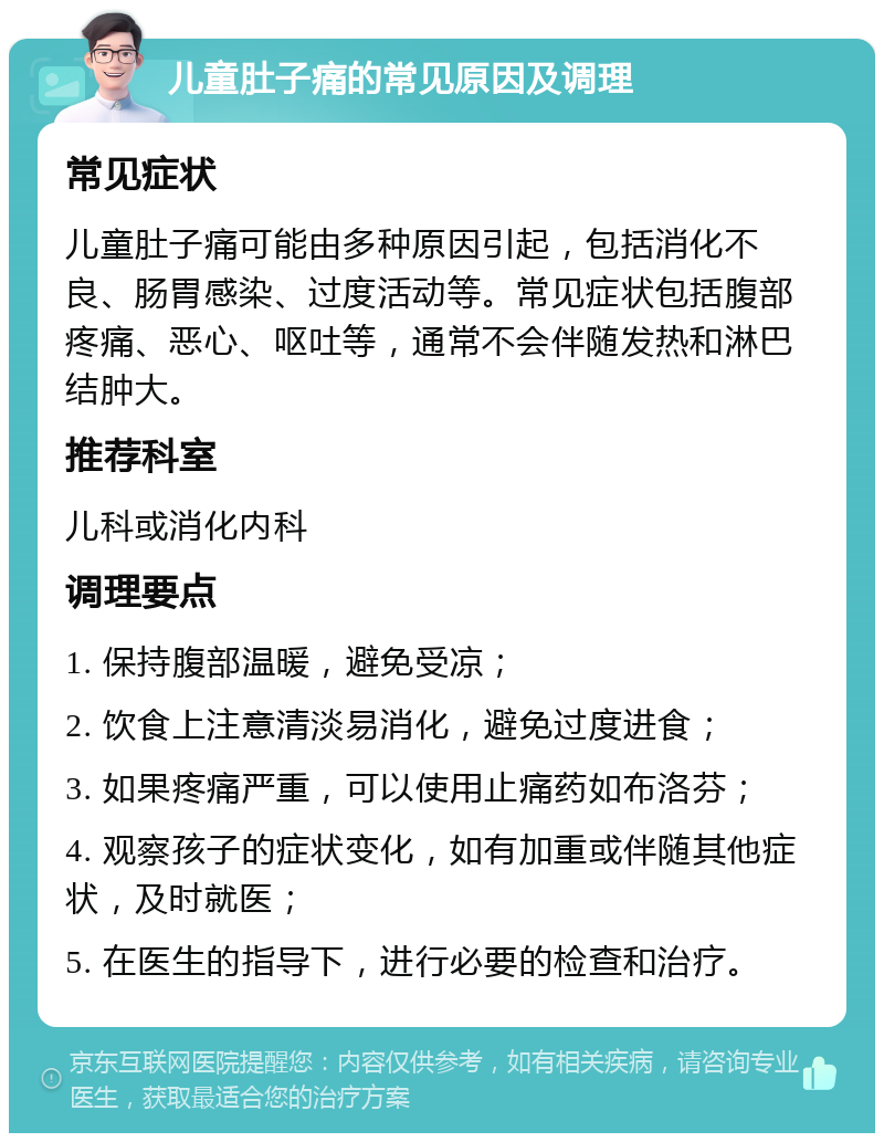 儿童肚子痛的常见原因及调理 常见症状 儿童肚子痛可能由多种原因引起，包括消化不良、肠胃感染、过度活动等。常见症状包括腹部疼痛、恶心、呕吐等，通常不会伴随发热和淋巴结肿大。 推荐科室 儿科或消化内科 调理要点 1. 保持腹部温暖，避免受凉； 2. 饮食上注意清淡易消化，避免过度进食； 3. 如果疼痛严重，可以使用止痛药如布洛芬； 4. 观察孩子的症状变化，如有加重或伴随其他症状，及时就医； 5. 在医生的指导下，进行必要的检查和治疗。