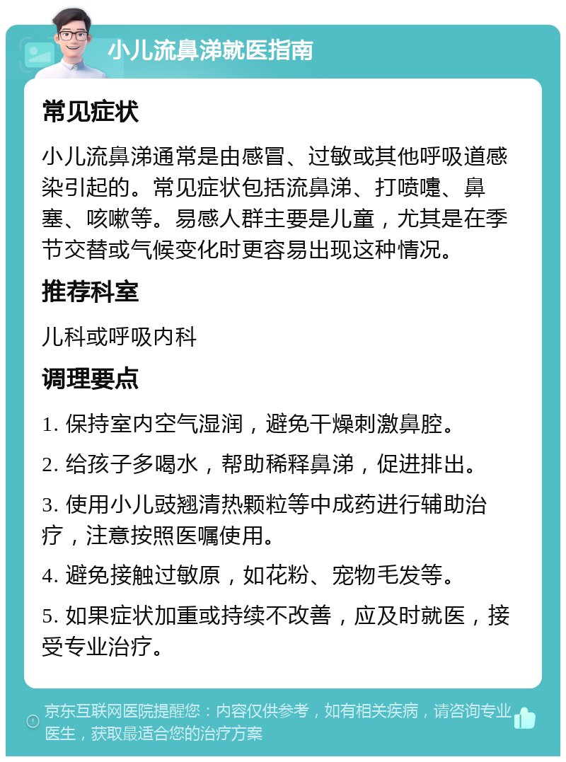 小儿流鼻涕就医指南 常见症状 小儿流鼻涕通常是由感冒、过敏或其他呼吸道感染引起的。常见症状包括流鼻涕、打喷嚏、鼻塞、咳嗽等。易感人群主要是儿童，尤其是在季节交替或气候变化时更容易出现这种情况。 推荐科室 儿科或呼吸内科 调理要点 1. 保持室内空气湿润，避免干燥刺激鼻腔。 2. 给孩子多喝水，帮助稀释鼻涕，促进排出。 3. 使用小儿豉翘清热颗粒等中成药进行辅助治疗，注意按照医嘱使用。 4. 避免接触过敏原，如花粉、宠物毛发等。 5. 如果症状加重或持续不改善，应及时就医，接受专业治疗。