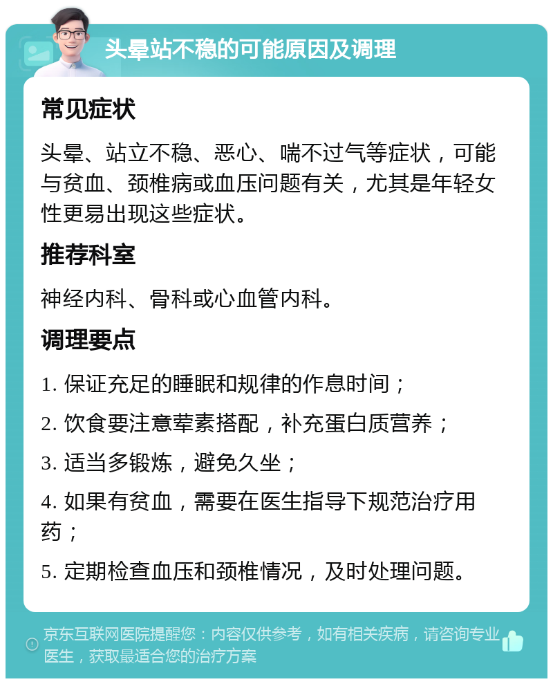 头晕站不稳的可能原因及调理 常见症状 头晕、站立不稳、恶心、喘不过气等症状，可能与贫血、颈椎病或血压问题有关，尤其是年轻女性更易出现这些症状。 推荐科室 神经内科、骨科或心血管内科。 调理要点 1. 保证充足的睡眠和规律的作息时间； 2. 饮食要注意荤素搭配，补充蛋白质营养； 3. 适当多锻炼，避免久坐； 4. 如果有贫血，需要在医生指导下规范治疗用药； 5. 定期检查血压和颈椎情况，及时处理问题。