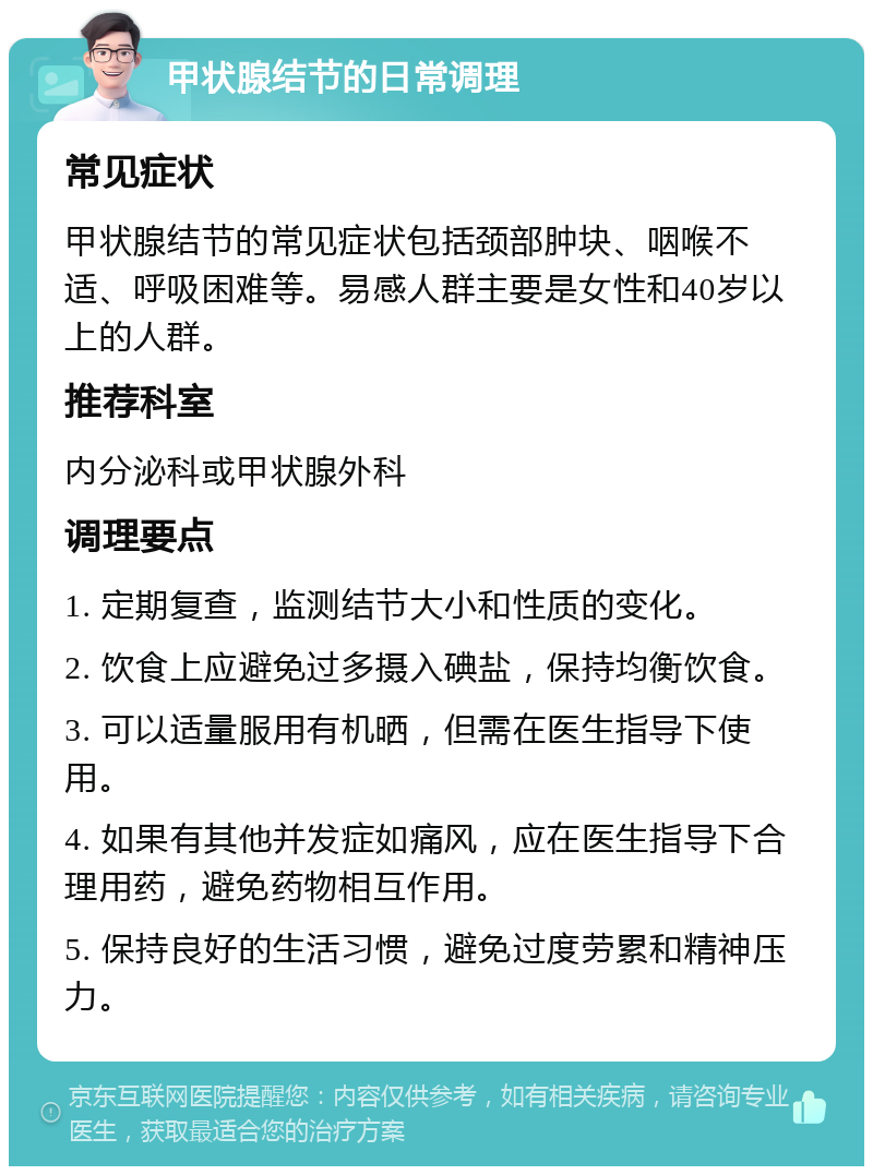 甲状腺结节的日常调理 常见症状 甲状腺结节的常见症状包括颈部肿块、咽喉不适、呼吸困难等。易感人群主要是女性和40岁以上的人群。 推荐科室 内分泌科或甲状腺外科 调理要点 1. 定期复查，监测结节大小和性质的变化。 2. 饮食上应避免过多摄入碘盐，保持均衡饮食。 3. 可以适量服用有机晒，但需在医生指导下使用。 4. 如果有其他并发症如痛风，应在医生指导下合理用药，避免药物相互作用。 5. 保持良好的生活习惯，避免过度劳累和精神压力。