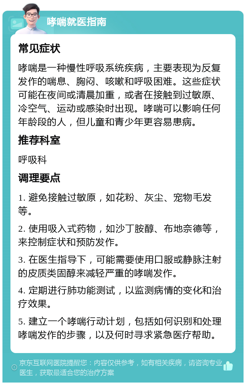 哮喘就医指南 常见症状 哮喘是一种慢性呼吸系统疾病，主要表现为反复发作的喘息、胸闷、咳嗽和呼吸困难。这些症状可能在夜间或清晨加重，或者在接触到过敏原、冷空气、运动或感染时出现。哮喘可以影响任何年龄段的人，但儿童和青少年更容易患病。 推荐科室 呼吸科 调理要点 1. 避免接触过敏原，如花粉、灰尘、宠物毛发等。 2. 使用吸入式药物，如沙丁胺醇、布地奈德等，来控制症状和预防发作。 3. 在医生指导下，可能需要使用口服或静脉注射的皮质类固醇来减轻严重的哮喘发作。 4. 定期进行肺功能测试，以监测病情的变化和治疗效果。 5. 建立一个哮喘行动计划，包括如何识别和处理哮喘发作的步骤，以及何时寻求紧急医疗帮助。