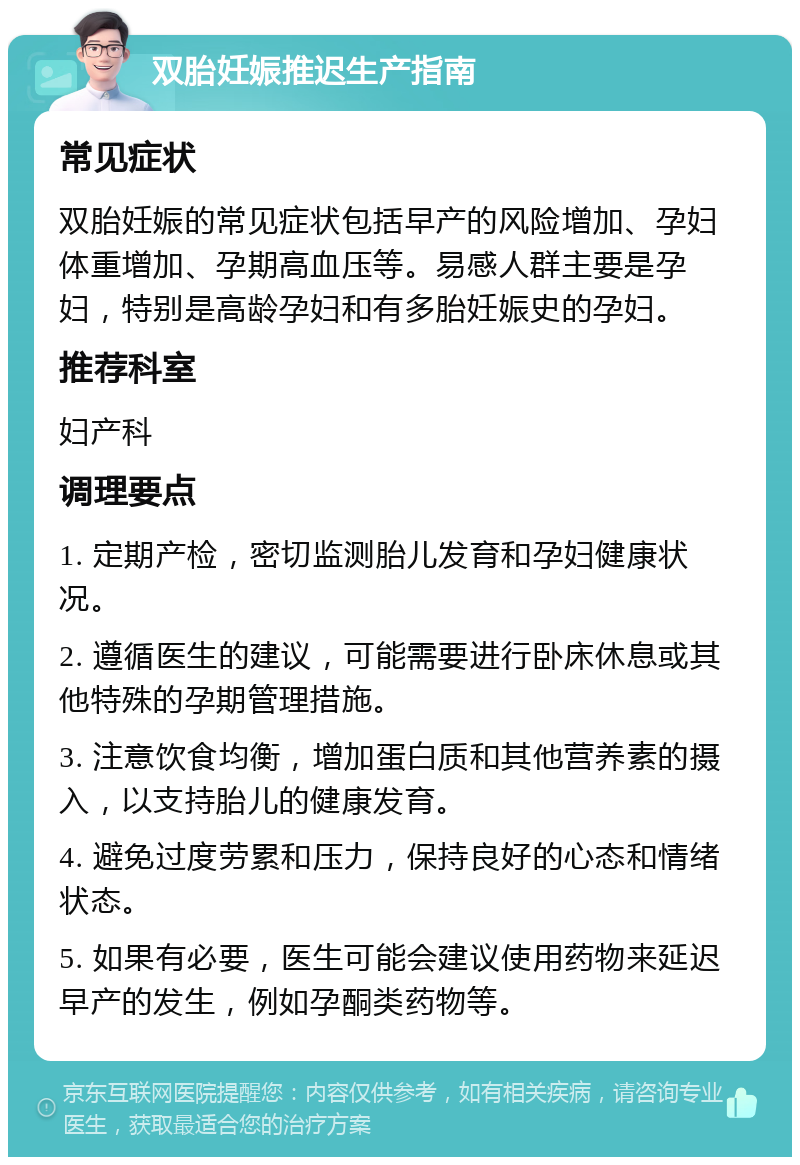 双胎妊娠推迟生产指南 常见症状 双胎妊娠的常见症状包括早产的风险增加、孕妇体重增加、孕期高血压等。易感人群主要是孕妇，特别是高龄孕妇和有多胎妊娠史的孕妇。 推荐科室 妇产科 调理要点 1. 定期产检，密切监测胎儿发育和孕妇健康状况。 2. 遵循医生的建议，可能需要进行卧床休息或其他特殊的孕期管理措施。 3. 注意饮食均衡，增加蛋白质和其他营养素的摄入，以支持胎儿的健康发育。 4. 避免过度劳累和压力，保持良好的心态和情绪状态。 5. 如果有必要，医生可能会建议使用药物来延迟早产的发生，例如孕酮类药物等。