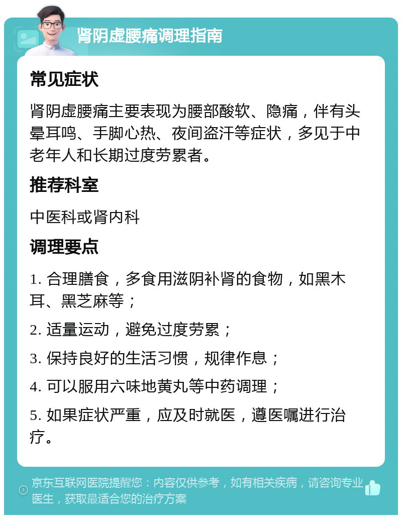 肾阴虚腰痛调理指南 常见症状 肾阴虚腰痛主要表现为腰部酸软、隐痛，伴有头晕耳鸣、手脚心热、夜间盗汗等症状，多见于中老年人和长期过度劳累者。 推荐科室 中医科或肾内科 调理要点 1. 合理膳食，多食用滋阴补肾的食物，如黑木耳、黑芝麻等； 2. 适量运动，避免过度劳累； 3. 保持良好的生活习惯，规律作息； 4. 可以服用六味地黄丸等中药调理； 5. 如果症状严重，应及时就医，遵医嘱进行治疗。