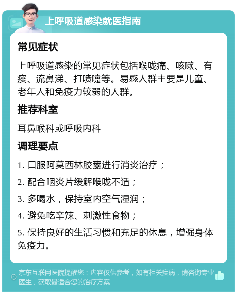 上呼吸道感染就医指南 常见症状 上呼吸道感染的常见症状包括喉咙痛、咳嗽、有痰、流鼻涕、打喷嚏等。易感人群主要是儿童、老年人和免疫力较弱的人群。 推荐科室 耳鼻喉科或呼吸内科 调理要点 1. 口服阿莫西林胶囊进行消炎治疗； 2. 配合咽炎片缓解喉咙不适； 3. 多喝水，保持室内空气湿润； 4. 避免吃辛辣、刺激性食物； 5. 保持良好的生活习惯和充足的休息，增强身体免疫力。